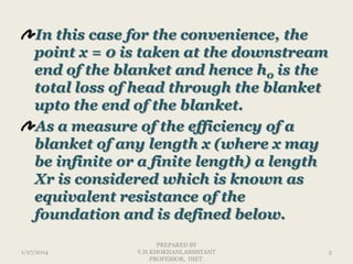In this case for the convenience, the
point x = 0 is taken at the downstream
end of the blanket and hence h0 is the
total loss of head through the blanket
upto the end of the blanket.
As a measure of the efficiency of a
blanket of any length x (where x may
be infinite or a finite length) a length
Xr is considered which is known as
equivalent resistance of the
foundation and is defined below.
1/27/2014

PREPARED BY
V.H.KHOKHANI,ASSISTANT
PROFESSOR, DIET.

5

 