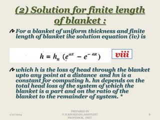 (2) Solution for finite length
of blanket :
For a blanket of uniform thickness and finite
length of blanket ihe solution equation (iv) is

viii
which h is the loss of head through the blanket
upto any point at a distance and hn is a
constant for computing h. hn depends on the
total head loss of the system of which the
blanket is a part and on the ratio of the
blanket to the remainder of system. *
1/27/2014

PREPARED BY
V.H.KHOKHANI,ASSISTANT
PROFESSOR, DIET.

8

 