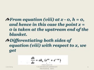 From equation (viii) at x - 0, h = 0,
and hence in this case the point x =
0 is taken at the upstream end of the
blanket.
Differentiating both sides of
equation (viii) with respect to x, we
get

1/27/2014

PREPARED BY
V.H.KHOKHANI,ASSISTANT
PROFESSOR, DIET.

9

 