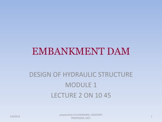 EMBANKMENT DAM
DESIGN OF HYDRAULIC STRUCTURE
MODULE 1
LECTURE 2 ON 10 45
1/8/2014

prepared by V.H.KHOKHANI, ASSISTANT
PROFESSOR, DIET.

1

 