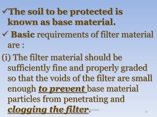 The soil to be protected is
known as base material.
 Basic requirements of filter material
are :
(i) The filter material should be
sufficiently fine and properly graded
so that the voids of the filter are small
enough to prevent base material
particles from penetrating and
clogging the filter.
1/8/2014

prepared by V.H.KHOKHANI, ASSISTANT
PROFESSOR, DIET.

10

 