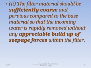 • (ii) The filter material should be
sufficiently coarse and
pervious compared to the base
material so that the incoming
water is rapidly removed without
any appreciable build up of
seepage forces within the filter.

1/8/2014

prepared by V.H.KHOKHANI, ASSISTANT
PROFESSOR, DIET.

11

 