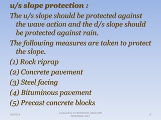 u/s slope protection :
The u/s slope should be protected against
the wave action and the d/s slope should
be protected against rain.
The following measures are taken to protect
the slope.
(1) Rock riprap
(2) Concrete pavement
(3) Steel facing
(4) Bituminous pavement
(5) Precast concrete blocks
1/8/2014

prepared by V.H.KHOKHANI, ASSISTANT
PROFESSOR, DIET.

15

 