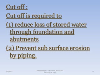 Cut off :
Cut off is required to
(1) reduce loss of stored water
through foundation and
abutments
(2) Prevent sub surface erosion
by piping.
1/8/2014

prepared by V.H.KHOKHANI, ASSISTANT
PROFESSOR, DIET.

17

 