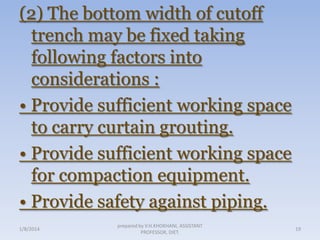 (2) The bottom width of cutoff
trench may be fixed taking
following factors into
considerations :
• Provide sufficient working space
to carry curtain grouting.
• Provide sufficient working space
for compaction equipment.
• Provide safety against piping.
1/8/2014

prepared by V.H.KHOKHANI, ASSISTANT
PROFESSOR, DIET.

19

 
