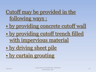 Cutoff may be provided in the
following ways :
• by providing concrete cutoff wall
• by providing cutoff trench filled
with impervious material
• by driving sheet pile
• by curtain grouting
1/8/2014

prepared by V.H.KHOKHANI, ASSISTANT
PROFESSOR, DIET.

20

 