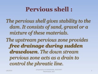 Pervious shell :
The pervious shell gives stability to the
dam. It consists of sand, gravel or a
mixture of these materials.
The upstream pervious zone provides
free drainage during sudden
drawdown. The down stream
pervious zone acts as a drain to
control the phreatic line.
1/8/2014

prepared by V.H.KHOKHANI, ASSISTANT
PROFESSOR, DIET.

5

 