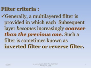 Filter criteria :
Generally, a multilayered filter is
provided in which each Subsequent
layer becomes increasingly coarser
than the previous one. Such a
filter is sometimes known as
inverted filter or reverse filter.

1/8/2014

prepared by V.H.KHOKHANI, ASSISTANT
PROFESSOR, DIET.

9

 