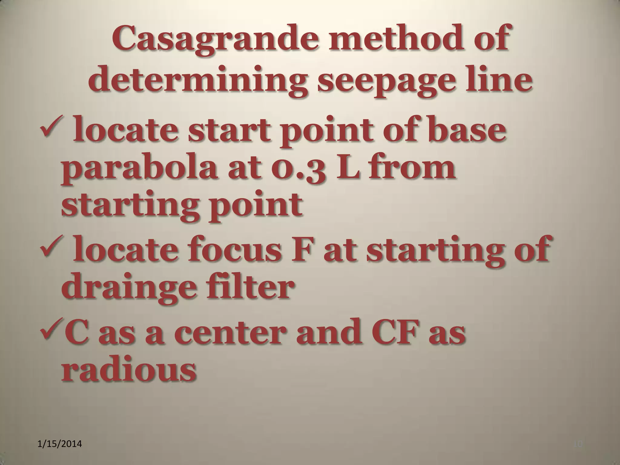 Casagrande method of
determining seepage line
 locate start point of base
parabola at 0.3 L from
starting point
 locate focus F at starting of
drainge filter
C as a center and CF as
radious
1/15/2014

10

 