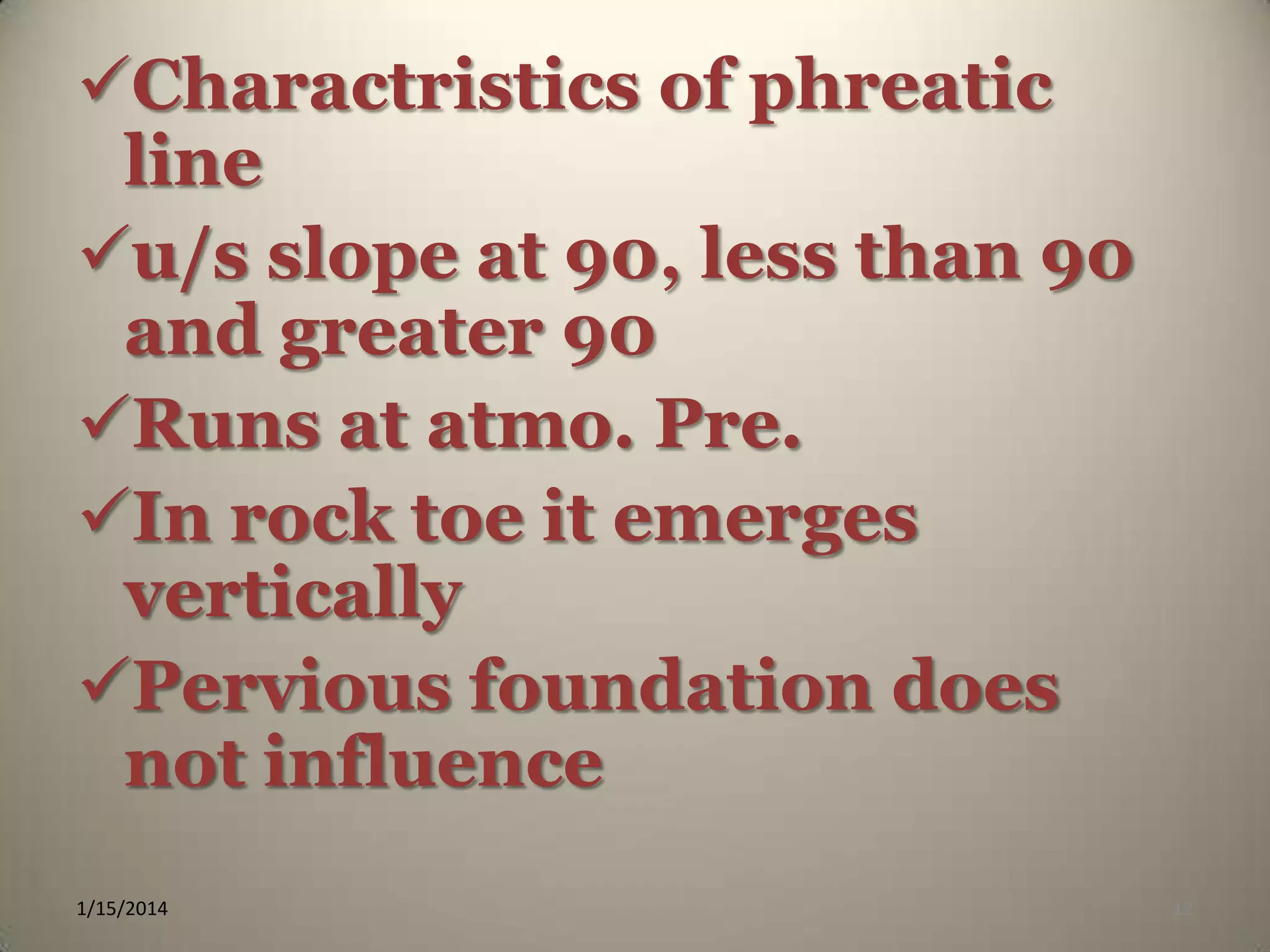 Charactristics of phreatic
line
u/s slope at 90, less than 90
and greater 90
Runs at atmo. Pre.
In rock toe it emerges
vertically
Pervious foundation does
not influence
1/15/2014

12

 