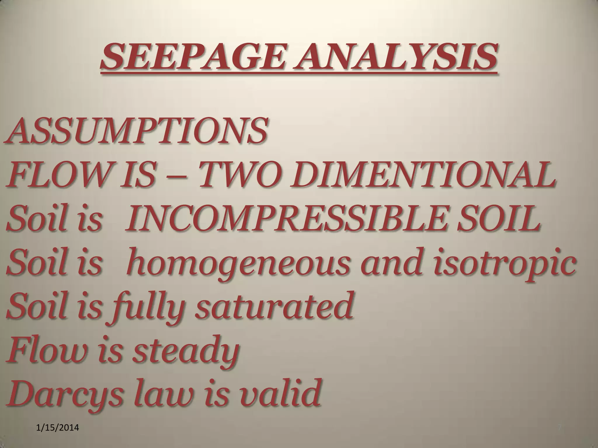 SEEPAGE ANALYSIS
ASSUMPTIONS
FLOW IS – TWO DIMENTIONAL
Soil is INCOMPRESSIBLE SOIL
Soil is homogeneous and isotropic
Soil is fully saturated
Flow is steady
Darcys law is valid
1/15/2014

7

 