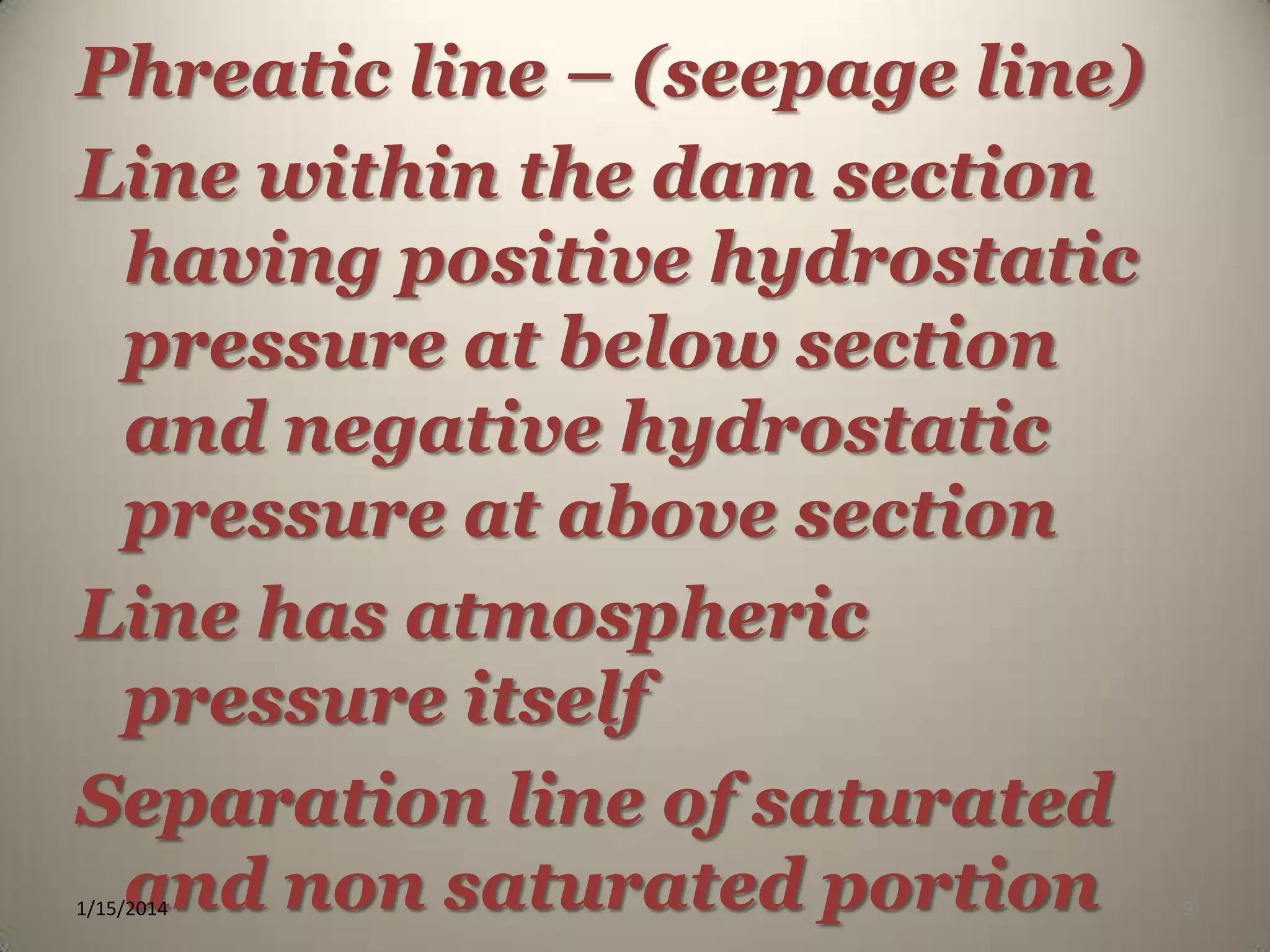 Phreatic line – (seepage line)
Line within the dam section
having positive hydrostatic
pressure at below section
and negative hydrostatic
pressure at above section
Line has atmospheric
pressure itself
Separation line of saturated
and non saturated portion
1/15/2014

9

 