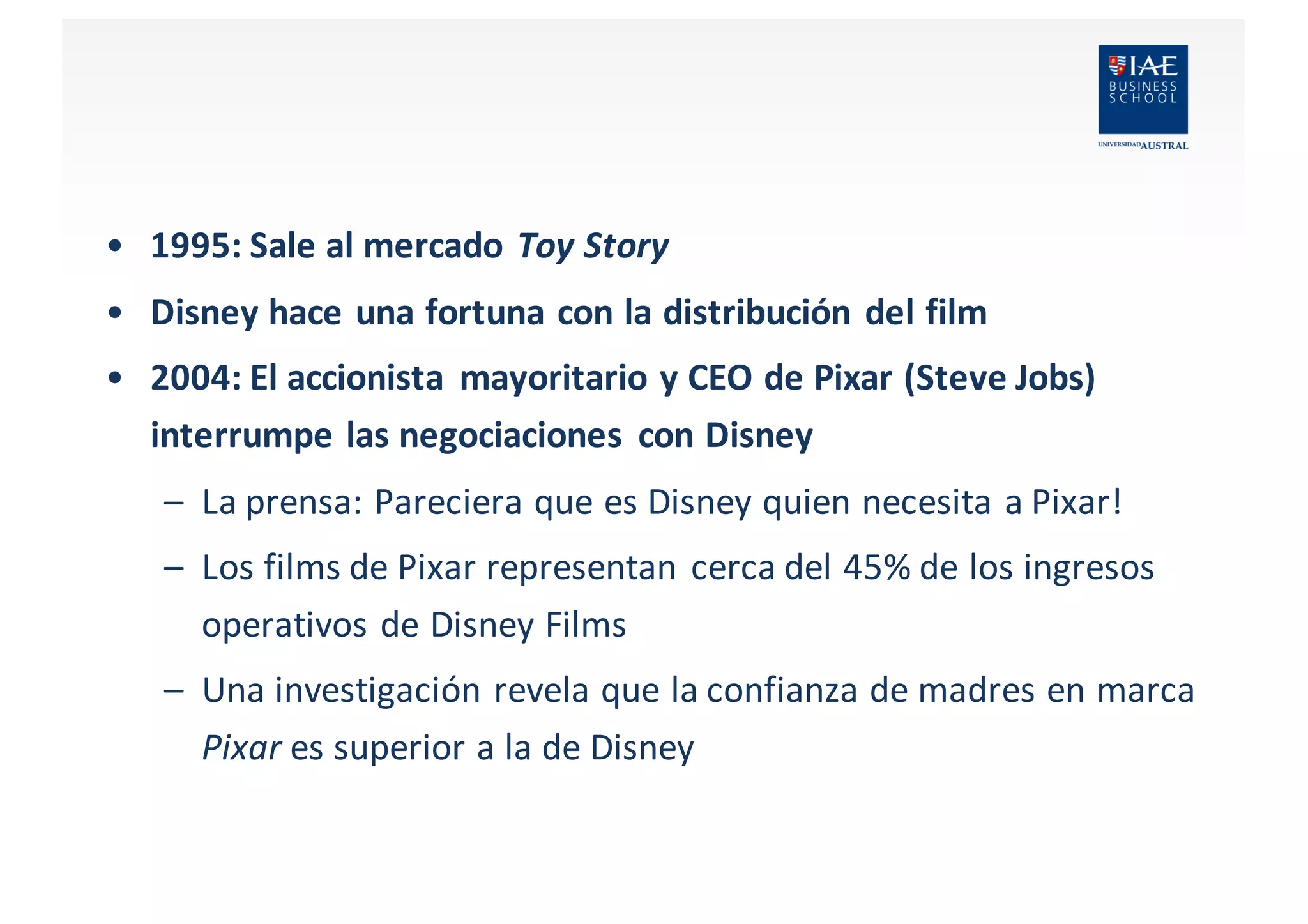 • 1995:	
  Sale	
  al	
  mercado	
  Toy	
  Story
• Disney	
  hace	
  una	
  fortuna	
  con	
  la	
  distribución	
  del	
  film
• 2004:	
  El	
  accionista	
   mayoritario	
  y	
  CEO	
  de	
  Pixar	
  (Steve	
  Jobs)	
  
interrumpe	
  las	
  negociaciones	
   con	
  Disney
– La	
  prensa:	
  Pareciera	
  que	
  es	
  Disney	
  quien	
  necesita	
  a	
  Pixar!	
  
– Los	
  films	
  de	
  Pixar	
  representan	
  cerca	
  del	
  45%	
  de	
  los	
  ingresos	
  
operativos	
  de	
  Disney	
  Films
– Una	
  investigación	
  revela	
  que	
  la	
  confianza	
  de	
  madres	
  en	
  marca	
  
Pixar	
  es	
  superior a	
  la	
  de	
  Disney
 