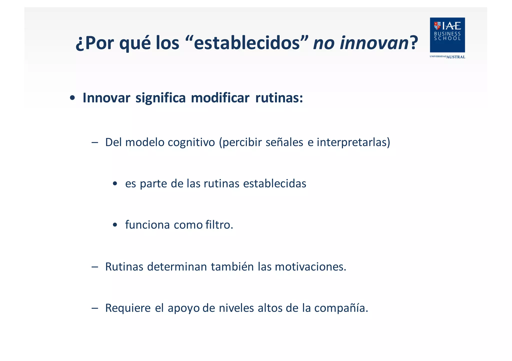 ¿Por	
  qué	
  los	
  “establecidos” no	
  innovan?
• Innovar	
  significa	
  modificar	
  rutinas:
– Del	
  modelo cognitivo	
  (percibir señales e	
  interpretarlas)	
  
• es	
  parte	
  de	
  las rutinas establecidas
• funciona como filtro.
– Rutinas determinan también las motivaciones.
– Requiere el apoyo de	
  niveles altos de	
  la	
  compañía.
 