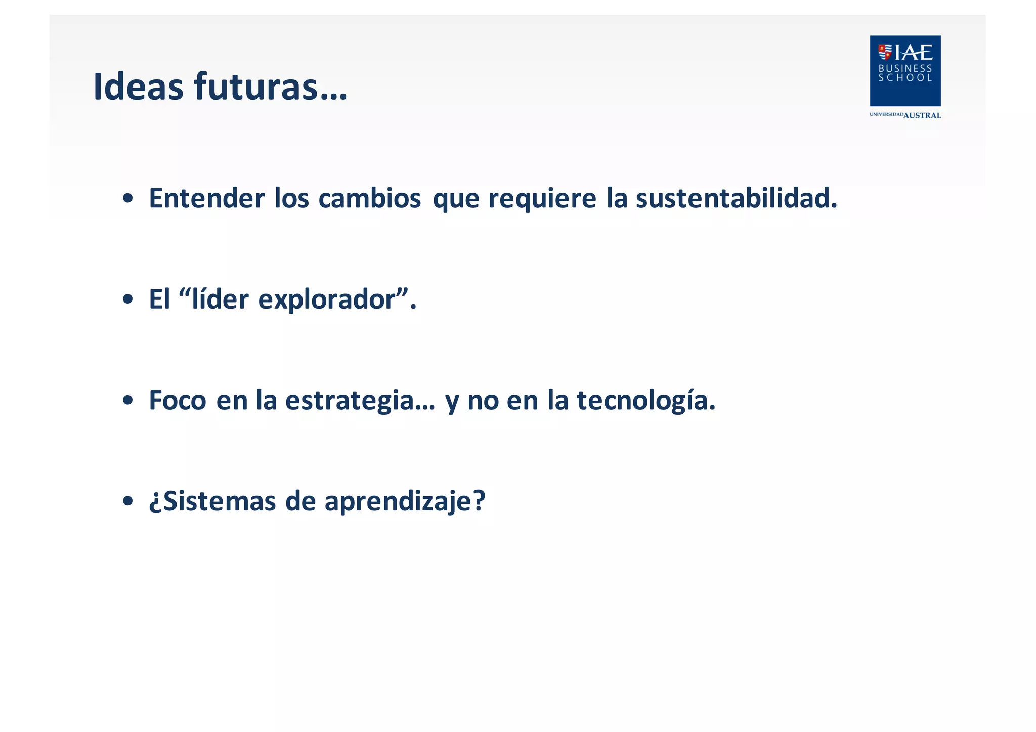 Ideas futuras…
• Entender los cambios que requiere la	
  sustentabilidad.
• El “líder explorador”.
• Foco	
  en	
  la	
  estrategia…	
  y	
  no	
  en	
  la	
  tecnología.
• ¿Sistemas de	
  aprendizaje?
 