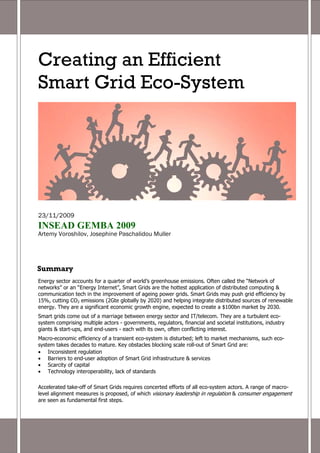 Creating an Efficient
Smart Grid Eco-System




23/11/2009
INSEAD GEMBA 2009
Artemy Voroshilov, Josephine Paschalidou Muller




Summary
Energy sector accounts for a quarter of world’s greenhouse emissions. Often called the “Network of
networks” or an “Energy Internet”, Smart Grids are the hottest application of distributed computing &
communication tech in the improvement of ageing power grids. Smart Grids may push grid efficiency by
15%, cutting CO2 emissions (2Gte globally by 2020) and helping integrate distributed sources of renewable
energy. They are a significant economic growth engine, expected to create a $100bn market by 2030.
Smart grids come out of a marriage between energy sector and IT/telecom. They are a turbulent eco-
system comprising multiple actors - governments, regulators, financial and societal institutions, industry
giants & start-ups, and end-users - each with its own, often conflicting interest.
Macro-economic efficiency of a transient eco-system is disturbed; left to market mechanisms, such eco-
system takes decades to mature. Key obstacles blocking scale roll-out of Smart Grid are:
• Inconsistent regulation
• Barriers to end-user adoption of Smart Grid infrastructure & services
• Scarcity of capital
• Technology interoperability, lack of standards

Accelerated take-off of Smart Grids requires concerted efforts of all eco-system actors. A range of macro-
level alignment measures is proposed, of which visionary leadership in regulation & consumer engagement
are seen as fundamental first steps.
 
