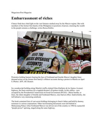 Magazines›Post Magazine
Embarrassment of riches
Chance finds have shed light on the vast fortunes stashed away by the Marcos regime. But with
members of the former first family of the Philippines in positions of power, returning the wealth
to the people remains a challenge, writes Raissa Robles
Protesters holding banners bearing the face of Ferdinand and Imelda Marcos' daughter Imee
demand action on the former first family's offshore accounts during a protest in Manila on April
8. Photos: AFP; AP; Reuters
In a nondescript building along Manila's traffic-choked Edsa (Epifanio de los Santos Avenue)
highway, the hunt continues for a toppled dictator's ill-gotten wealth. In this edifice - now
occupied by the Presidential Commission on Good Government (PCGG) - Maria Imelda, or
Imee, the eldest daughter of Imelda and Ferdinand Marcos, once had an office. Inadvertently, she
left behind a very interesting notebook.
The book contained lists of vast secret holdings belonging to Imee's father and held by dummy
nominees in various corporations. Other incriminating documents were left behind in
Malacanang Palace when Ferdinand Marcos was driven out of the country in 1986 by a peaceful
"people power" uprising, staged along the same highway.
 