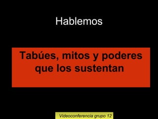 12
Videoconferencia grupo 12
Tabúes, mitos y poderes
que los sustentan
Hablemos
 