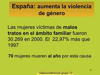 22
España: aumenta la violencia
de género
Videoconferencia grupo 12
Las mujeres víctimas de malos
tratos en el ámbito familiar fueron
30.269 en 2000. El 22,97% más que
1997
70 mujeres mueren al año por esta causa
 