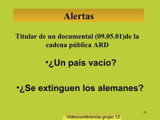 24
Alertas
Titular de un documental (09.05.01)de la
cadena pública ARD
•¿Un país vacío?
•¿Se extinguen los alemanes?
Videoconferencia grupo 12
 