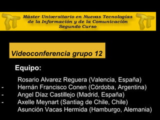 28
Videoconferencia grupo 12
Equipo:
- Rosario Alvarez Reguera (Valencia, España)
- Hernán Francisco Conen (Córdoba, Argentina)
- Angel Díaz Castillejo (Madrid, España)
- Axelle Meynart (Santiag de Chile, Chile)
Asunción Vacas Hermida (Hamburgo, Alemania)
 