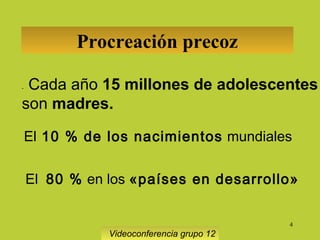 4
Procreación precoz
-      Cada año 15 millones de adolescentes
son madres.
El 10 % de los nacimientos mundiales
      El  80 % en los «países en desarrollo»
Videoconferencia grupo 12
 