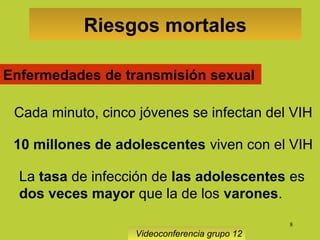8
Riesgos mortales
Videoconferencia grupo 12
Enfermedades de transmisión sexual
Cada minuto, cinco jóvenes se infectan del VIH
10 millones de adolescentes viven con el VIH
La tasa de infección de las adolescentes es
dos veces mayor que la de los varones.
 