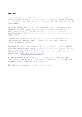 Tania Ruiz
Las palabras son mi medio de expresión y a través de ellas busco
aportar valor al mundo. Escribo cuentos, relatos, obras de teatro
y la mayoría de mis palabras terminan en la papelera de mi
computadora.
Entré al mundo teatral, al reducido mundo teatral de Guadalajara
Jalisco, en 1996, actúe en varias obras durante poco más de 15
años, pero en el 2012 decidí que quería escribir, crear esas
historias que emocionen a las personas, que toquen corazones, que
hagan soñar.
Comencé con obras cortas, y tengo la fortuna de que todos mis
textos se han representado, algunos en países como Argentina,
Chile, Uruguay y España.
Mi sueño es vivir completamente de la venta de mis libros, ebooks
o de las palabras que comparto en mi blog, por eso te pido que, si
vas a presentar esta obra de manera profesional, te pongas en
contacto conmigo para tratar el asunto de las regalías. Puedes
escribirme a contacto@taniaruizg.com
Si vas a presentar esta obra sin fines de lucro, adelante, por
favor no olvides darme el crédito correspondiente y si es posible
envíame fotos o vídeo de la presentación.
Sin más por el momento, te dejo con el texto...
 