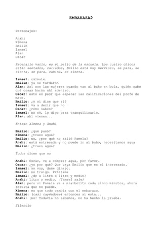 EMBARAZA2
Personajes:
Anahí
Ximena
Emilio
Ismael
Alan
Oscar
Escenario vacío, es el patio de la escuela. Los cuatro chicos
están sentados, callados, Emilio está muy nervioso, se para, se
sienta, se para, camina, se sienta.
Ismael: cálmate.
Emilio: ya se tardaron
Alan: Así son las mujeres cuando van al baño en bola, quién sabe
qué cosas harán ahí adentro.
Oscar: esto es peor que esperar las calificaciones del profe de
mate.
Emilio: ¿y si dice que sí?
Ismael: va a decir que no
Oscar: ¿cómo sabes?
Ismael: no sé, lo digo para tranquilizarlo.
Alan: ahí vienen...
Entran Ximena y Anahí
Emilio: ¿qué pasó?
Ximena: ¿traes agua?
Emilio: no, ¿por qué no salió Pamela?
Anahí: está estresada y no puede ir al baño, necesitamos agua
Emilio: ¿traen agua?
Todos dicen que no
Anahí: Oscar, ve a comprar agua, por favor.
Oscar: ¿yo por qué? Que vaya Emilio que es el interesado.
Ismael: yo voy, dame dinero.
Emilio: no traigo. Préstame
Ismael: ¿de a litro o litro y medio?
Anahí: litro y medio. (Ismael sale)
Alan: pero si Pamela va a miarbolito cada cinco minutos, ahora
resulta que no puede.
Ximena: es que todo cambia con el embarazo.
Emilio: (casi cayéndose) entonces sí esta...
Anahí: ¡no! Todavía no sabemos, no ha hecho la prueba.
Silencio
 