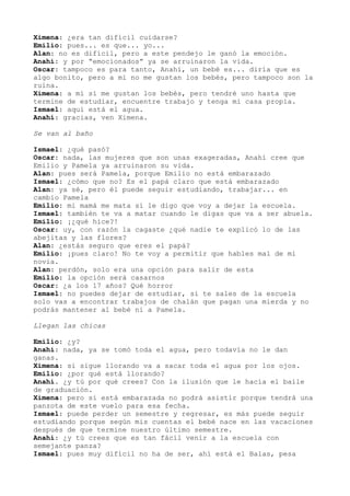 Ximena: ¿era tan difícil cuidarse?
Emilio: pues... es que... yo...
Alan: no es difícil, pero a este pendejo le ganó la emoción.
Anahí: y por “emocionados” ya se arruinaron la vida.
Oscar: tampoco es para tanto, Anahí, un bebé es... diría que es
algo bonito, pero a mí no me gustan los bebés, pero tampoco son la
ruina.
Ximena: a mí sí me gustan los bebés, pero tendré uno hasta que
termine de estudiar, encuentre trabajo y tenga mi casa propia.
Ismael: aquí está el agua.
Anahí: gracias, ven Ximena.
Se van al baño
Ismael: ¿qué pasó?
Oscar: nada, las mujeres que son unas exageradas, Anahí cree que
Emilio y Pamela ya arruinaron su vida.
Alan: pues será Pamela, porque Emilio no está embarazado
Ismael: ¿cómo que no? Es el papá claro que está embarazado
Alan: ya sé, pero él puede seguir estudiando, trabajar... en
cambio Pamela
Emilio: mi mamá me mata si le digo que voy a dejar la escuela.
Ismael: también te va a matar cuando le digas que va a ser abuela.
Emilio: ¡¿qué hice?!
Oscar: uy, con razón la cagaste ¿qué nadie te explicó lo de las
abejitas y las flores?
Alan: ¿estás seguro que eres el papá?
Emilio: ¡pues claro! No te voy a permitir que hables mal de mi
novia.
Alan: perdón, solo era una opción para salir de esta
Emilio: la opción será casarnos
Oscar: ¿a los 17 años? Qué horror
Ismael: no puedes dejar de estudiar, si te sales de la escuela
solo vas a encontrar trabajos de chalán que pagan una mierda y no
podrás mantener al bebé ni a Pamela.
Llegan las chicas
Emilio: ¿y?
Anahí: nada, ya se tomó toda el agua, pero todavía no le dan
ganas.
Ximena: si sigue llorando va a sacar toda el agua por los ojos.
Emilio: ¿por qué está llorando?
Anahí. ¿y tú por qué crees? Con la ilusión que le hacía el baile
de graduación.
Ximena: pero si está embarazada no podrá asistir porque tendrá una
panzota de este vuelo para esa fecha.
Ismael: puede perder un semestre y regresar, es más puede seguir
estudiando porque según mis cuentas el bebé nace en las vacaciones
después de que termine nuestro último semestre.
Anahí: ¿y tú crees que es tan fácil venir a la escuela con
semejante panza?
Ismael: pues muy difícil no ha de ser, ahí está el Balas, pesa
 