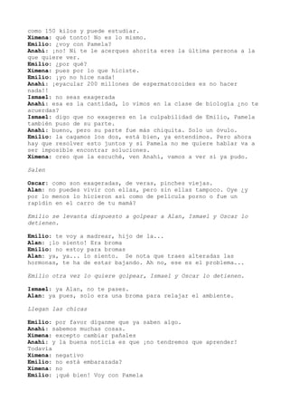 como 150 kilos y puede estudiar.
Ximena: qué tonto! No es lo mismo.
Emilio: ¿voy con Pamela?
Anahí: ¡no! Ni te le acerques ahorita eres la última persona a la
que quiere ver.
Emilio: ¿por qué?
Ximena: pues por lo que hiciste.
Emilio: ¡yo no hice nada!
Anahí: ¡eyacular 200 millones de espermatozoides es no hacer
nada!!
Ismael: no seas exagerada
Anahí: esa es la cantidad, lo vimos en la clase de biología ¿no te
acuerdas?
Ismael: digo que no exageres en la culpabilidad de Emilio, Pamela
también puso de su parte.
Anahí: bueno, pero su parte fue más chiquita. Solo un óvulo.
Emilio: la cagamos los dos, está bien, ya entendimos. Pero ahora
hay que resolver esto juntos y si Pamela no me quiere hablar va a
ser imposible encontrar soluciones.
Ximena: creo que la escuché, ven Anahí, vamos a ver si ya pudo.
Salen
Oscar: como son exageradas, de veras, pinches viejas.
Alan: no puedes vivir con ellas, pero sin ellas tampoco. Oye ¿y
por lo menos lo hicieron así como de película porno o fue un
rapídin en el carro de tu mamá?
Emilio se levanta dispuesto a golpear a Alan, Ismael y Oscar lo
detienen.
Emilio: te voy a madrear, hijo de la...
Alan: ¡lo siento! Era broma
Emilio: no estoy para bromas
Alan: ya, ya... lo siento. Se nota que traes alteradas las
hormonas, te ha de estar bajando. Ah no, ese es el problema...
Emilio otra vez lo quiere golpear, Ismael y Oscar lo detienen.
Ismael: ya Alan, no te pases.
Alan: ya pues, solo era una broma para relajar el ambiente.
Llegan las chicas
Emilio: por favor díganme que ya saben algo.
Anahí: sabemos muchas cosas.
Ximena: excepto cambiar pañales
Anahí: y la buena noticia es que ¡no tendremos que aprender!
Todavía
Ximena: negativo
Emilio: no está embarazada?
Ximena: no
Emilio: ¡qué bien! Voy con Pamela
 