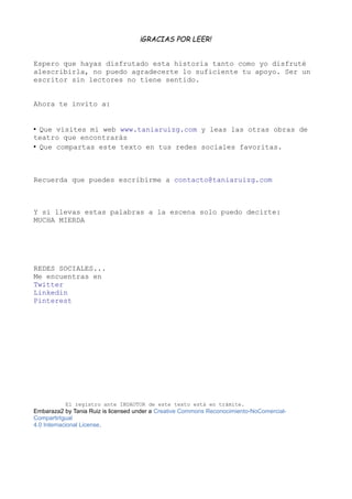 ¡GRACIAS POR LEER!
Espero que hayas disfrutado esta historia tanto como yo disfruté
alescribirla, no puedo agradecerte lo suficiente tu apoyo. Ser un
escritor sin lectores no tiene sentido.
Ahora te invito a:
• Que visites mi web www.taniaruizg.com y leas las otras obras de
teatro que encontrarás
• Que compartas este texto en tus redes sociales favoritas.
Recuerda que puedes escribirme a contacto@taniaruizg.com
Y si llevas estas palabras a la escena solo puedo decirte:
MUCHA MIERDA
REDES SOCIALES...
Me encuentras en
Twitter
Linkedin
Pinterest
El registro ante INDAUTOR de este texto está en trámite.
Embaraza2 by Tania Ruiz is licensed under a Creative Commons Reconocimiento-NoComercial-
CompartirIgual
4.0 Internacional License.
 