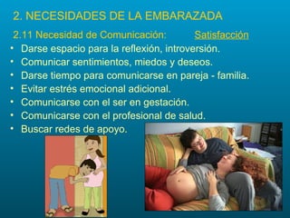 2. NECESIDADES DE LA EMBARAZADA
 2.11 Necesidad de Comunicación:          Satisfacción
• Darse espacio para la reflexión, introversión.
• Comunicar sentimientos, miedos y deseos.
• Darse tiempo para comunicarse en pareja - familia.
• Evitar estrés emocional adicional.
• Comunicarse con el ser en gestación.
• Comunicarse con el profesional de salud.
• Buscar redes de apoyo.
 