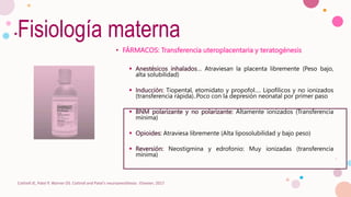 Fisiología materna
• FÁRMACOS: Transferencia uteroplacentaria y teratogénesis
 Anestésicos inhalados… Atraviesan la placenta libremente (Peso bajo,
alta solubilidad)
 Inducción: Tiopental, etomidato y propofol…. Lipofílicos y no ionizados
(transferencia rápida)..Poco con la depresión neonatal por primer paso
 BNM polarizante y no polarizante: Altamente ionizados (Transferencia
mínima)
 Opioides: Atraviesa libremente (Alta liposolubilidad y bajo peso)
 Reversión: Neostigmina y edrofonio: Muy ionizadas (transferencia
mínima)
Cottrell JE, Patel P, Warner DS. Cottrell and Patel's neuroanesthesia : Elsevier; 2017
 