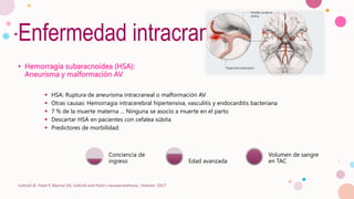 Enfermedad intracraneal
• Hemorragia subaracnoidea (HSA):
Aneurisma y malformación AV
 HSA: Ruptura de aneurisma intracraneal o malformación AV
 Otras causas: Hemorragia intracerebral hipertensiva, vasculitis y endocarditis bacteriana
 7 % de la muerte materna … Ninguna se asocio a muerte en el parto
 Descartar HSA en pacientes con cefalea súbita
 Predictores de morbilidad:
Cottrell JE, Patel P, Warner DS. Cottrell and Patel's neuroanesthesia : Elsevier; 2017
Conciencia de
ingreso Edad avanzada
Volumen de sangre
en TAC
 