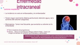 Lesiones neoplásicas
• La incidencia no varia en embarazadas y no embarazadas
• Tienen mayor crecimiento (Edema peritumoral, retención agua y sal o
aumento del volumen sanguíneo)
• Meningioma: Tumor mas frecuente, que aumenta su volumen en la
embarazada
 Tiene receptores de progesterona
 Glioma … Raros en el embarazo (Riesgo materno-fetal) .. Casos con
cirugía a la semana 34, posterior quimioterapia y radioterapia
Cottrell JE, Patel P, Warner DS. Cottrell and Patel's neuroanesthesia : Elsevier; 2017
EMBARAZO NO DEBE CONSIDERARSE UNA CONTRAINDICACIÓN PARA
REALIZAR UN PROCEDIMIENTO NEUROQUIRÚRGICO
Enfermedad
intracraneal
 