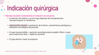 Indicación quirúrgica
• Manejo durante craneotomía en relación con el parto
 La decisión de realizar o no la cirugía depende de consideraciones
neuroquirúrgicas no obstétricas
 INDICACIÓN CIRUGÍA: Localización de la lesión, características patológicas y
valoración neurológica del paciente
 Cirugía imprescindible + paciente neurológicamente estable: Diferir cirugía
para maduración fetal + Vigilancia estrecha
 Cirugía electiva: Hasta el postparto
Cottrell JE, Patel P, Warner DS. Cottrell and Patel's neuroanesthesia : Elsevier; 2017
 