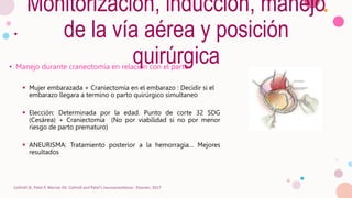Monitorización, inducción, manejo
de la vía aérea y posición
quirúrgica
• Manejo durante craneotomía en relación con el parto
 Mujer embarazada + Craniectomía en el embarazo : Decidir si el
embarazo llegara a termino o parto quirúrgico simultaneo
 Elección: Determinada por la edad. Punto de corte 32 SDG
(Cesárea) + Craniectomía (No por viabilidad si no por menor
riesgo de parto prematuro)
 ANEURISMA: Tratamiento posterior a la hemorragia… Mejores
resultados
Cottrell JE, Patel P, Warner DS. Cottrell and Patel's neuroanesthesia : Elsevier; 2017
 