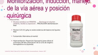 Monitorización, inducción, manejo
de la vía aérea y posición
quirúrgica
• MANEJO ANESTÉSICO
• Adyuvantes:
 Diuresis osmótica con MANITOL …. Disminuye el volumen
cerebral y facilita su exposición .. PRECAUCIÓN deshidratación
fetal
 Manitol: 0.25-0.5 g/kg no existe evidencia del balance de líquidos
fetal
 Furosemida: Alternativa al manitol
 Hiperventilación: Prevención hipocapnia grave afecta el
suministro del feto (Disociación de la curva de oxigeno-
hemoglobina a la izquierda)
Cottrell JE, Patel P, Warner DS. Cottrell and Patel's neuroanesthesia : Elsevier; 2017
 
