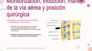 Monitorización, inducción, manejo
de la vía aérea y posición
quirúrgica
• Anestesia neuroaxial en parturientas
con patología intracraneal
 Pacientes con riesgo de herniación: Lesiones
compresivas desplazamiento línea media,
desplazamiento hacia abajo con o sin obstrucción
del flujo LCR
 VENTAJA de ANA: Evitar Valsalva, hipertensión,
minimiza la exposición fetal a anestésicos
Cottrell JE, Patel P, Warner DS. Cottrell and Patel's neuroanesthesia : Elsevier; 2017
 