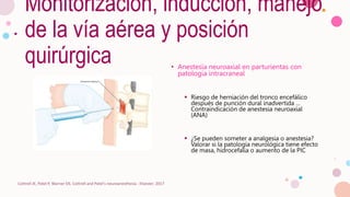 Monitorización, inducción, manejo
de la vía aérea y posición
quirúrgica • Anestesia neuroaxial en parturientas con
patología intracraneal
 Riesgo de herniación del tronco encefálico
después de punción dural inadvertida …
Contraindicación de anestesia neuroaxial
(ANA)
 ¿Se pueden someter a analgesia o anestesia?
Valorar si la patología neurológica tiene efecto
de masa, hidrocefalia o aumento de la PIC
Cottrell JE, Patel P, Warner DS. Cottrell and Patel's neuroanesthesia : Elsevier; 2017
 