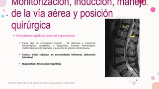 Monitorización, inducción, manejo
de la vía aérea y posición
quirúrgica
• Hematoma epidural espinal espontaneo
 Causa rara de compresión espinal … Se relaciona a trastornos
hemorrágicos congénitos o adquiridos, tumores hemorrágico,
malformaciones AV espinales o aumento de presión intratoricacia.
 Clínica: Dolor radicular en extremidades inferiores, disfunción
intestinal
 Diagnostico: Resonancia magnética
Cottrell JE, Patel P, Warner DS. Cottrell and Patel's neuroanesthesia : Elsevier; 2017
 