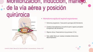 Monitorización, inducción, manejo
de la vía aérea y posición
quirúrgica • Hematoma epidural espinal espontaneo
 Síntomas progresivos: Evacuación quirúrgica del hematoma
 Cambios hemodinámicos durante el parto vaginal, precipitan
la expansión del hematoma
 Mejoría clínica: Tratamiento en las primeras 12 hrs
 Feto viable: Parto por cesárea inmediato (Antes de la
descompresión)
Cottrell JE, Patel P, Warner DS. Cottrell and Patel's neuroanesthesia : Elsevier; 2017
 