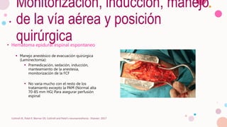 Monitorización, inducción, manejo
de la vía aérea y posición
quirúrgica
• Hematoma epidural espinal espontaneo
 Manejo anestésico de evacuación quirúrgica
(Laminectomía):
 Premedicación, sedación, inducción,
manteamiento de la anestesia,
monitorización de la FCF
 No varia mucho con el resto de los
tratamiento excepto la PAM (Normal alta
70-85 mm HG( Para asegurar perfusión
espinal
Cottrell JE, Patel P, Warner DS. Cottrell and Patel's neuroanesthesia : Elsevier; 2017
 