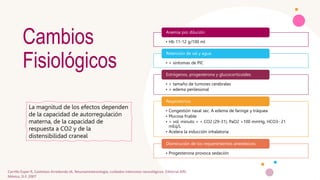 Cambios
Fisiológicos
• Hb 11-12 g/100 ml
Anemia por dilución
• > síntomas de PIC
Retención de sal y agua
• > tamaño de tumores cerebrales
• > edema perilesional
Estrógenos, progesterona y glucocorticoides
• Congestión nasal sec. A edema de faringe y tráquea
• Mucosa friable
• > vol. minuto = < CO2 (29-31), PaO2 >100 mmHg, HCO3- 21
mEq/L
• Acelera la inducción inhalatoria
Respiratorios
• Progesterona provoca sedación
Disminución de los requerimientos anestésicos
La magnitud de los efectos dependen
de la capacidad de autorregulación
materna, de la capacidad de
respuesta a CO2 y de la
distensibilidad craneal
Carrillo Esper R, Castelazo Arredondo JA. Neuroanestesiología, cuidados intensivos neurológicos. Editorial Alfil.
México, D.F. 2007
 