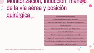 Monitorización, inducción, manejo
de la vía aérea y posición
quirúrgica
• Intervención neurorradiológica
Cottrell JE, Patel P, Warner DS. Cottrell and Patel's neuroanesthesia : Elsevier; 2017
Incidencia baja de vasoespasmo
Incidencia baja de hidrocefalia obstructiva
Tomar en cuenta la edad fetal y dosis de radiación esperada
Delantal de plomo
Mayor radiación fluoroscopia que TAC de cráneo
Arco en C: Dificultad VA
Meta: Inmovilizar el paciente (Sedación IV o AGB)
Ruptura de aneurisma: Hiperventilación y diuresis osmótica
Reversión de la anticoagulación en ruptura de aneurisma: Protamina
Monitorización fetal: Línea arterial
 