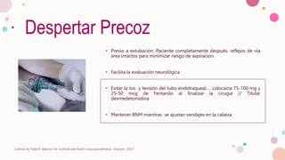 Despertar Precoz
• Previo a extubación: Paciente completamente después, reflejos de vía
área intactos para minimizar riesgo de aspiración.
• Facilita la evaluación neurológica
• Evitar la tos y tensión del tubo endotraqueal…. Lidocaína 75-100 mg y
25-50 mcg de Fentanilo al finalizar la cirugía // Titular
dexmedetomidina
• Mantener BNM mientras se ajustan vendajes en la cabeza
Cottrell JE, Patel P, Warner DS. Cottrell and Patel's neuroanesthesia : Elsevier; 2017
 