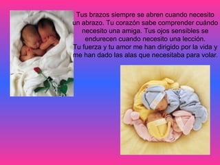 Tus brazos siempre se abren cuando necesito  un abrazo. Tu corazón sabe comprender cuándo  necesito una amiga. Tus ojos sensibles se  endurecen cuando necesito una lección.  Tu fuerza y tu amor me han dirigido por la vida y  me han dado las alas que necesitaba para volar .  