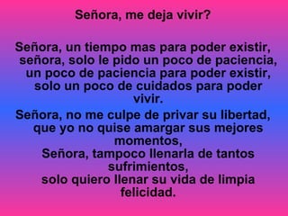 Señora, me deja vivir? Señora, un tiempo mas para poder existir, señora, solo le pido un poco de paciencia, un poco de paciencia para poder existir, solo un poco de cuidados para poder vivir. Señora, no me culpe de privar su libertad, que yo no quise amargar sus mejores momentos, Señora, tampoco llenarla de tantos sufrimientos, solo quiero llenar su vida de limpia felicidad. 