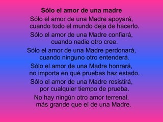 Sólo el amor de una madre Sólo el amor de una Madre apoyará, cuando todo el mundo deja de hacerlo. Sólo el amor de una Madre confiará, cuando nadie otro cree. Sólo el amor de una Madre perdonará, cuando ninguno otro entenderá. Sólo el amor de una Madre honrará, no importa en qué pruebas haz estado. Sólo el amor de una Madre resistirá, por cualquier tiempo de prueba. No hay ningún otro amor terrenal, más grande que el de una Madre.  